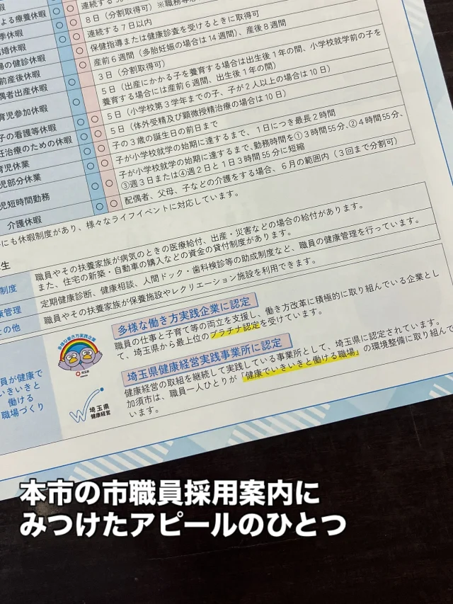 本市の市職員採用案内でみつけたアピールポイント。
その一つである「健康経営」。

令和6年第3回定例会にて、市職員の働き方改革の現状を把握し、埼玉県が認定する健康経営認定の取得を提案しました。

認定取得に取り組む企業が増えていますが、まだ、自治体の取り組みは数えるほど。

健康経営認定により、本市にとって、求職者へのアピールと有能な人材の獲得に期待したいと思います。

それにしても、議会で提案したことを実現した際には、一言、「やりましたよー」くらいの軽い言葉でも良いので教えてくれないかな？